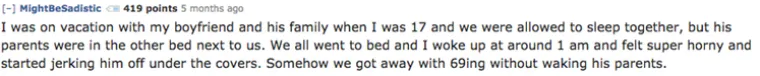Bila sam na odmoru s dečkom i njegovom obitelji kada mi je bilo 17.  Spavali smo zajedno, ali roditelji su bili u krevetu do nas. Svi smo otišli spavati, a ja sam se probudila oko 1 ujutro i bila užasno napaljena. Počela sam zadovoljavati dečka ispod pokrivača. Na kraju smo se nekako uspjeli zadovoljiti pozom 69 bez da probudimo njegove roditelje.