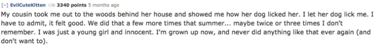 Sestrična me jednom odvela iza kuće i pokazala kako je pas liže. Dopustila sam psu da liže i mene. Moram priznati, osjećaj je bio dobar. Napravile smo to još par puta tog ljeta, možda dva, tri puta, ne sjećam se. Bila sam mlada cura, sada sam odrasla i više to ne bi ponovila.