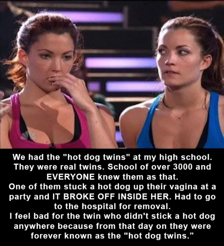 Imali smo 'hot dog' blizanke u &scaron;koli, svi su ih zvali tako jer je na zabavi jedna ugurala hrenovku u vaginu, hrenovka se slomila i morala je ići doktoru da izvade drugu polovicu. Žao mi je bilo druge blizanke jer su i nju svejedno zvali hot dog blizanka iako nije imala veze s tim.