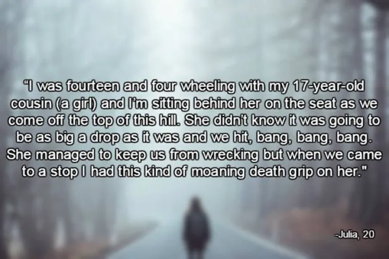 Imala sam 14 godina i 17-godišnja sestrična me vozila na motoru. Sjedila sam iza nje i čvrsto je držala. Došle smo do vrha brijega i krenule nizbrdo. Nije znala da će biti tako strmo i dobro smo se nabile par puta. Uspjela je spriječiti da se razbijemo, a kada se konačno zaustavila, ja sam stenjala i čvrsto je držala jer sam putem svršila.