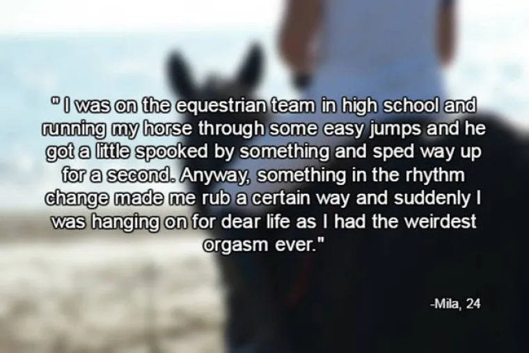 U srednjoj školi bavila sam se jahanjem i preskakala neke jednostavne prepone. Konj se malo preplašio i jako ubrzao na sekundu. Uglavnom, nešto u promjeni ritma me 'zasvrbjelo' na poseban način i jedva sam se zadržala na konju jer sam doživjela najčudniji orgazam ikad.