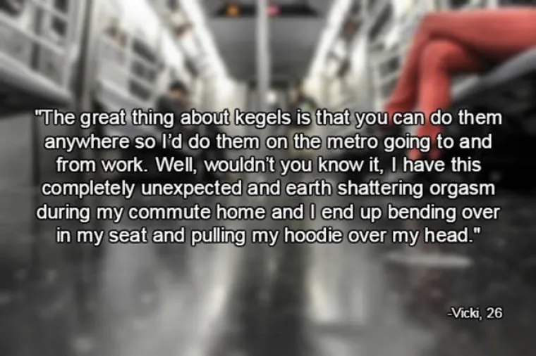 Odlična stvar kod Kegelovih vježbi je što ih možete raditi bilo gdje. Obično ih radim dok se vozim vlakom kada idem na posao i s posla. Tako sam doživjela i neočekivani orgazam od kojeg se zatresla zemlja pa sam se istezala na sjedalu i mora pokriti kapuljačom.