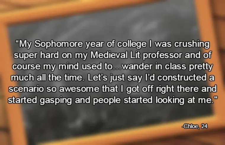 Bila sam zaljubljena u profesora na faksu i stalno maštala o njemu. Jednom sam na satu imala tako savršenu maštariju da sam svršila na licu mjesta i počela stenjati dok su me svi gledali.
