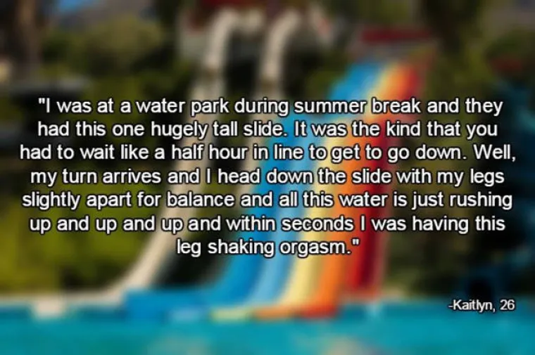 Bila sam na užasno visokom vodenom toboganu. Red je bio dug pola sata, a kada sam konačno do&scaron;la na red i spustila se, malo sam ra&scaron;irila noge iz straga i voda je napravila svoje pa sam putem doživjela orgazam od kojeg su mi se doslovno tresle noge.