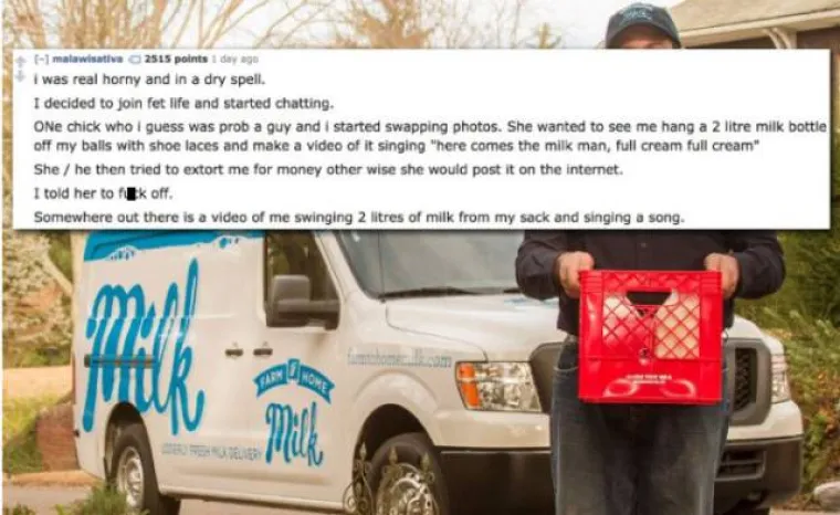 Bio sam napaljen i probao online dejtanje. Naišao sam na neku curu koja je vjerojatno bila muško, a koja me tražila da zavežem dvije litre mlijeka za jaja i pjevam pjesmicu te da joj pošaljem snimku. Onda me ucjenjivala da će objaviti snimku ako joj ne platim. Rekao sam joj da odj.... Danas negdje na internetu postoji snimka kako pjevam pjesmicu s dvije litre mlijeka zavezane oko jaja.
