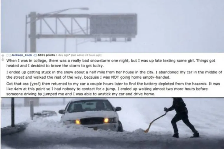 Jedne večeri kad sam bio na faksu bila je velika mećava, a ja sam se dopisivao s nekom curom. Stvari su se zagrijale i odvažio sam se na izlazak po mećavi. Na kraju sam zaglavio u snijegu skoro kilometar od njezine kuće u gradu. Ostavio sam auto nasred ceste i nastavio pje&scaron;ke po cesti jer se nisam namjeravao vratiti kući praznih ruku. Po&scaron;evio sam se i vratio do auta nekoliko sati kasnije. Akumulator je bio ispražnjen jer sam ostavio upaljena svjetla. Bilo je oko 4 ujutro pa sam čekao skoro 2 sata dok netko nije do&scaron;ao i pomogao mi pokrenuti auto.