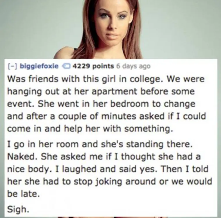 Bio sam frend s jednom curom na faksu. Visili smo u njezinom stanu prije zabave. Oti&scaron;la se presvući u sobu i nakon nekoliko minuta me pozvala jer joj je trebala pomoć. U&scaron;ao sam u sobu i onda je stajala posve gola. Pitala me mislim li da ima lijepo tijelo. Nasmijao sam se i rekao da ima. Onda sam joj rekao da se prestane zezati jer ćemo zakasniti...