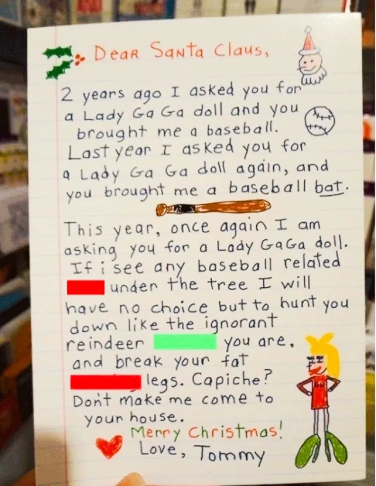 Dragi djedice, prije dvije godine tražila sam da mi donese&scaron; lutkicu Lady GaGu, a ti si mi donio bejzbolsku loptu. Pro&scaron;le sam te godine opet tražila lutku Lady GaGu, a ti si mi donio bejzbolsku palicu. Sada te opet tražim lutku Lady GaGu. Ako i ove godine vidim i&scaron;ta vezano uz bejzbol, neću imati izbora nego te proganjati kao glupog soba kakav jesi i polomiti ti debele noge. Razumije&scaron;? Nemoj da ti moram dolaziti kući.