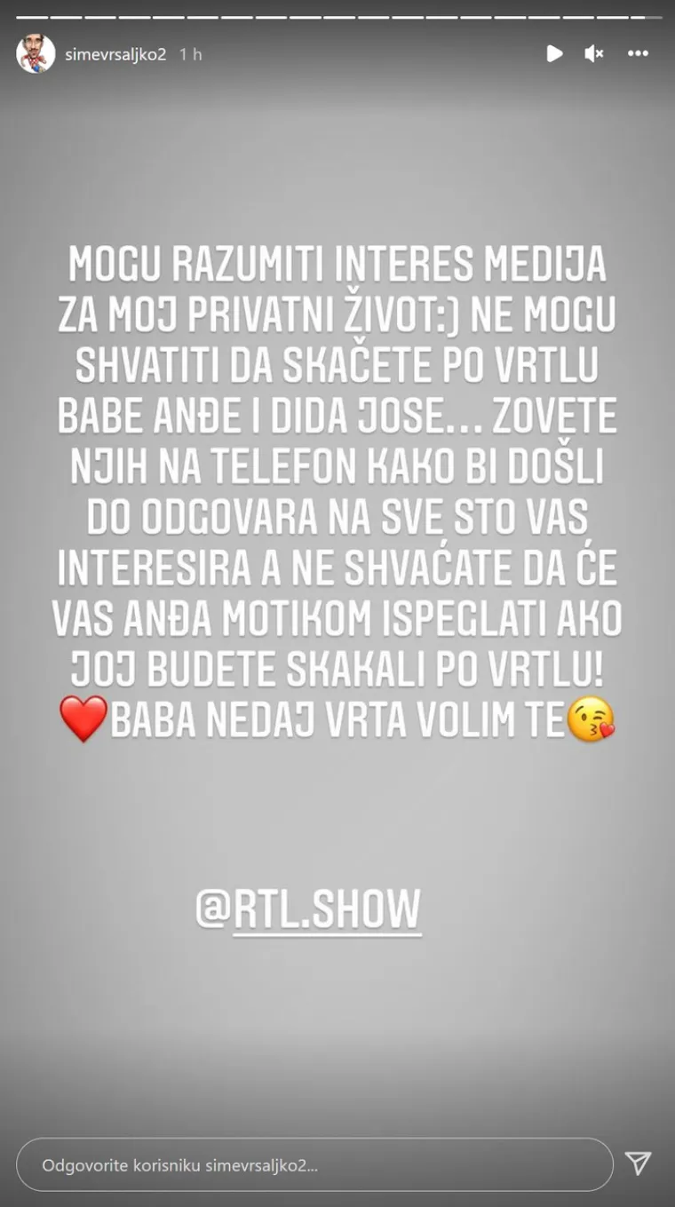 Šime se u ponedjeljak oglasio preko svog Instagram Storyja te je poslao poruku novinarima. &quot;Mogu razumjeti interes medija za moj privatni život. Ne mogu shvatiti da skačete po vrtlu babe Anđe i dida Jose… Zovete njih na telefon kako bi došli do odgovora na sve što vas interesira a ne shvaćate da će vas Anđa motikom ispeglati ako joj budete skakali po vrtlu! Baba, ne daj vrta, volim te&quot;, napisao je
