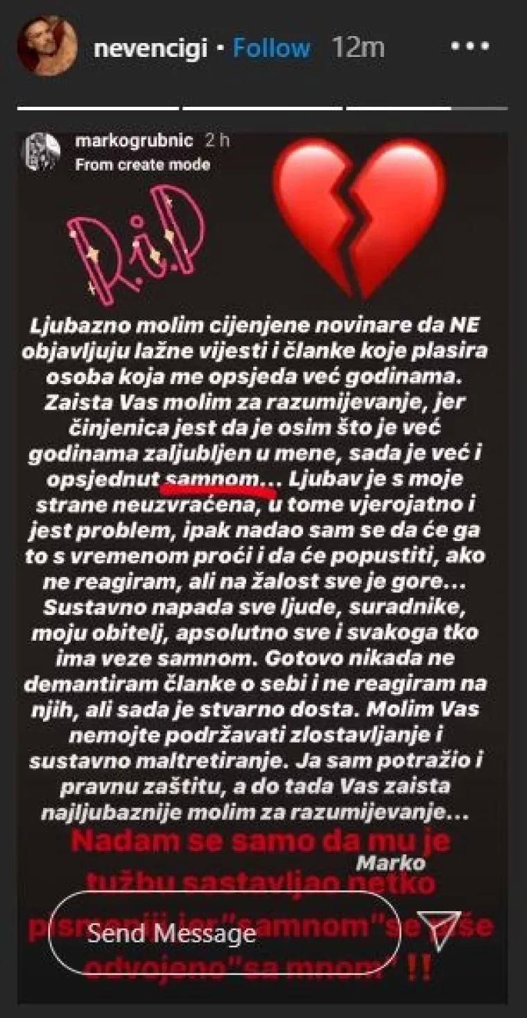 &quot;Ljubazno molim cijenjene novinare da ne objavljuju lažne vijesti i članke koje plasira osoba koja me opsjeda već godinama. Zaista vas molim za razumijevanje jer činjenica jest da osim što je godinama zaljubljen u mene, sada je već i opsjednut mnome... Ljubav s moje strane neuzvraćena, u tome vjerojatno i jest problem. Ipak nadao sam se da će ga to s vremenom proći i da će popustiti ako ne reagiram, ali nažalost sve je gore. Sustavno napada sve ljude, suradnike, moju obitelj, apsolutno sve i svakoga što ima veze sa mnom. Gotovo nikad ne demantiram članke o sebi i ne reagiram na njih, ali sad je stvarno dosta. Molim vas nemojte podržavati zlostavljanje i sustavno maltretiranje. Ja sam potražio pravnu zaštitu, a do tada vas najljubaznije molim za razumijevanje&quot;, napisao je Grubnić čiji je Instagram story podijelio i Ciganović te mu prigovorio zbog pravopisa.