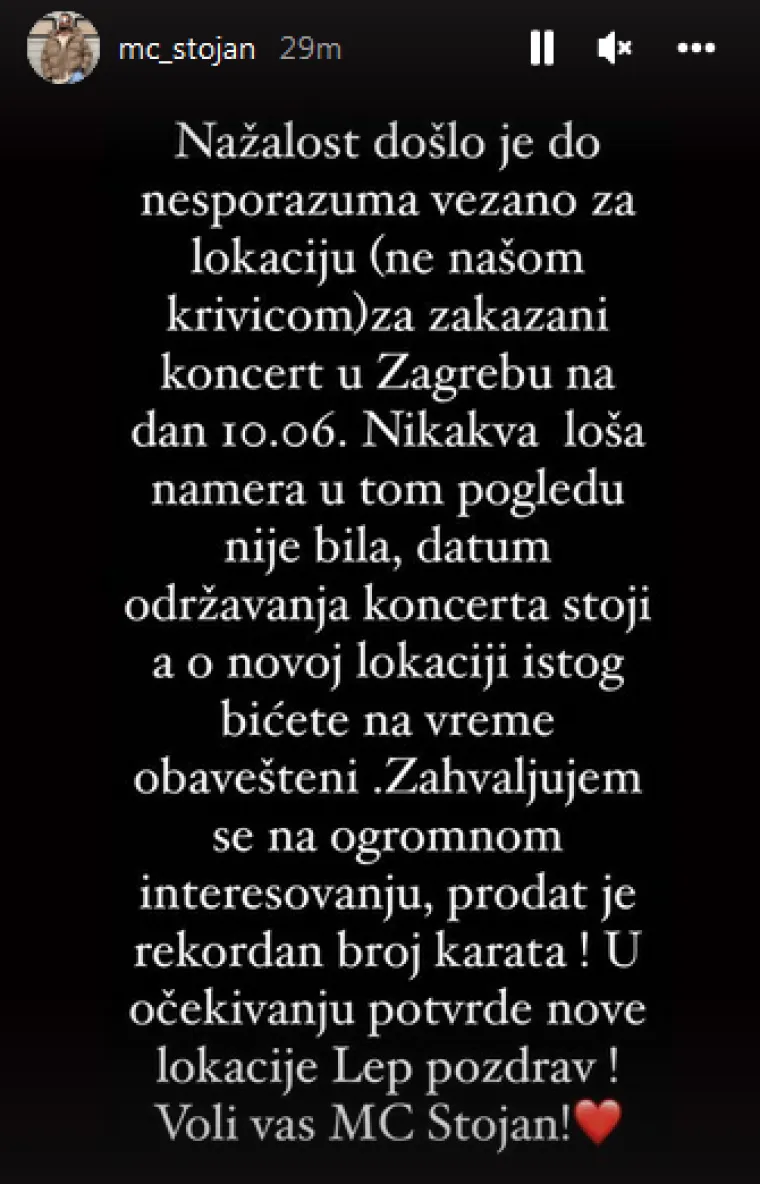 &quot;Nažalost došlo je do nesporazuma vezano za lokaciju (ne našom krivicom) za zakazani koncert u Zagrebu 10. travnja. Nikakva loša namjera nije bila u tom pogledu, datum održavanja koncerta stoji, a o novoj lokaciji istog bit ćete na vrijeme obaviješteni. Zahvaljujem se na ovom velikom interesu, prodan je rekordan broj karata! U očekivanju potvrde nove lokacije, lijep pozdrav! Voli vas MC Stojan&quot;, napisao je folker koji je kontroverzan po mnogo čemu. Više doznajte u fotogaleriji.