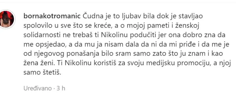 &quot;Čudna je to ljubav bila dok je stavljao spolovilo u sve što se kreće, a o mojoj pameti i ženskoj solidarnosti ne trebaš ti Nikolinu podučiti jer ona dobro zna da me opsjedao, a da mu ja nisam dala da ni da mi priđe i da me je od njegova ponašanja bilo sram samo zato što je znam i kao žena ženi. Ti Nikolinu koristiš za svoju medijsku promociju, a njoj samo štetiš&quot;, napisala je Borna u opisu objave.