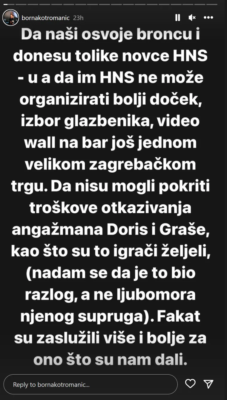 &quot;Da naši donesu tolike novce HNS-u, da HNS ne može organizirati bolji doček, izbor glazbenika, videozid na bar još jednom velikom zagrebačkom trgu. Da nisu mogli pokriti troškove otkazivanja angažmana Doris i Graše, kao što su to organizatori željeli (nadam se da je to bio razlog, a ne ljubomora njenog supruga). Fakat su zaslužili više i bolje za ono što su nam dali&quot;, napisala je Borna. 